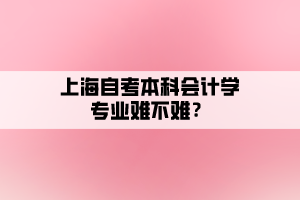 上海自考本科會(huì)計(jì)學(xué)專業(yè)難不難？