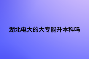 湖北電大的大專能升本科嗎 湖北電大的大專能升本科嗎