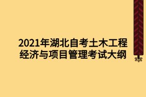 2021年湖北自考土木工程經(jīng)濟(jì)與項(xiàng)目管理考試大綱