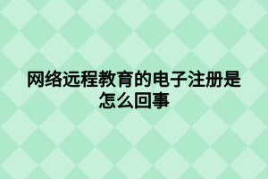 網(wǎng)絡(luò)遠(yuǎn)程教育的電子注冊是怎么回事