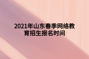 2021年山東春季網(wǎng)絡(luò)教育招生報名時間