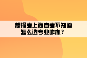 想報考上海自考不知道怎么選專業(yè)咋辦？