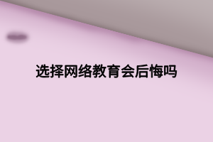 選擇網(wǎng)絡(luò)教育會(huì)后悔嗎