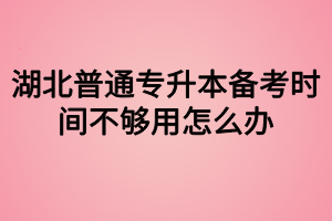 湖北普通專升本備考時間不夠用怎么辦