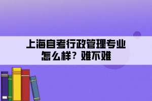 上海自考行政管理專業(yè)怎么樣？難不難