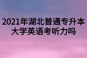 2021年湖北普通專升本大學英語考聽力嗎？