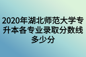 2020年湖北師范大學專升本各專業(yè)錄取分數(shù)線多少分