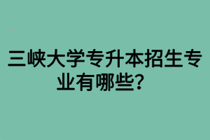 三峽大學(xué)專升本招生專業(yè)有哪些？