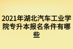 2021年湖北汽車工業(yè)學院專升本報名條件有哪些