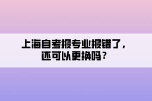 上海自考報專業(yè)報錯了，還可以更換嗎？