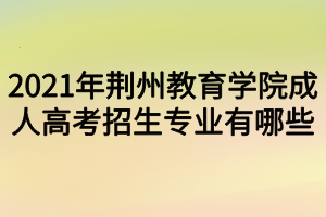 2021年荊州教育學(xué)院成人高考招生專(zhuān)業(yè)有哪些