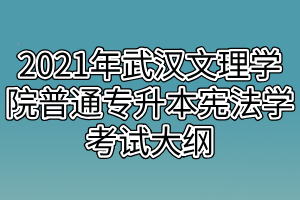 2021年武漢文理學(xué)院普通專升本憲法學(xué)考試大綱