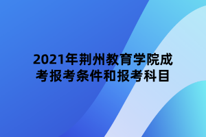 2021年荊州教育學(xué)院成考報考條件和報考科目