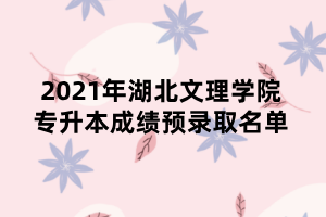 2021年湖北文理學(xué)院專升本成績預(yù)錄取名單