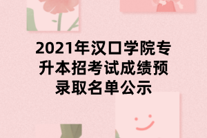 2021年漢口學(xué)院專升本招考試成績預(yù)錄取名單公示