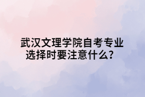 武漢文理學院自考專業(yè)選擇時要注意什么？