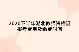 2020下半年湖北教師資格證報考費(fèi)用及繳費(fèi)時間 2020下半年湖北教師資格證報考費(fèi)用及繳費(fèi)時間