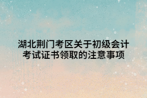 湖北荊門考區(qū)關(guān)于初級會計考試證書領(lǐng)取的注意事項 湖北荊門考區(qū)關(guān)于初級會計考試證書領(lǐng)取的注意事項