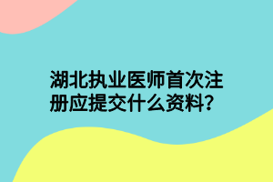 湖北執(zhí)業(yè)醫(yī)師首次注冊應(yīng)提交什么資料？