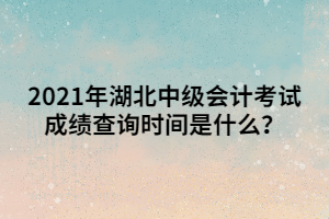 2021年湖北中級會計考試成績查詢時間是什么？