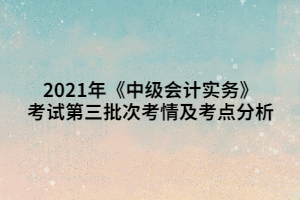 2021年《中級(jí)會(huì)計(jì)實(shí)務(wù)》考試第三批次考情及考點(diǎn)分析