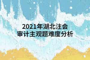 2021年湖北注會審計(jì)主觀題難度分析 2021年湖北注會審計(jì)主觀題難度分析