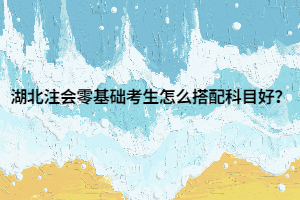 湖北注會零基礎(chǔ)考生怎么搭配科目好？