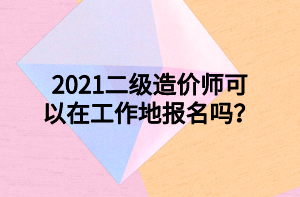 2021二級(jí)造價(jià)師可以在工作地報(bào)名嗎？