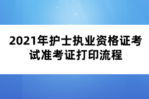 2021年護士執(zhí)業(yè)資格證考試準考證打印流程 2021年護士執(zhí)業(yè)資格證考試準考證打印流程