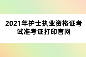 2021年護士執(zhí)業(yè)資格證考試準考證打印官網(wǎng)