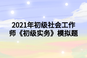 2021年初級(jí)社會(huì)工作師《初級(jí)實(shí)務(wù)》模擬題 2021年初級(jí)社會(huì)工作師《初級(jí)實(shí)務(wù)》模擬題