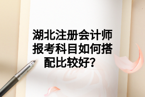 湖北注冊會計師報考科目如何搭配比較好？