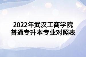 2022年武漢工商學(xué)院普通專升本專業(yè)對(duì)照表