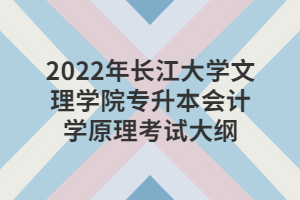 2022年長江大學(xué)文理學(xué)院專升本會計(jì)學(xué)原理考試大綱