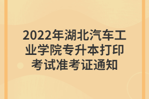 2022年湖北汽車工業(yè)學院專升本打印考試準考證通知