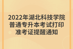 2022年湖北科技學(xué)院普通專(zhuān)升本考試打印準(zhǔn)考證提醒通知