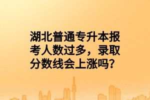 湖北普通專升本報(bào)考人數(shù)過(guò)多，錄取分?jǐn)?shù)線會(huì)上漲嗎？