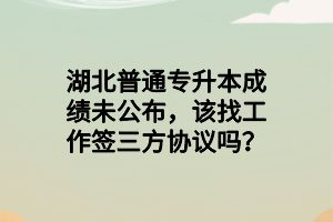 湖北普通專升本成績未公布，該找工作簽三方協(xié)議嗎？