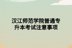 漢江師范學(xué)院普通專升本考試注意事項