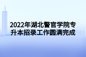 2022年湖北警官學院專升本招錄工作圓滿完成