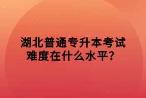 湖北普通專(zhuān)升本考試難度在什么水平？