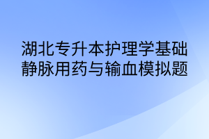 湖北專升本護理學(xué)基礎(chǔ)靜脈用藥與輸血模擬題